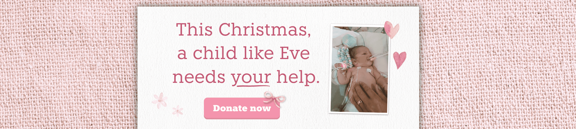 Christmas_Eve Image of a newborn baby in a hospital crib, she has many tubes and wires attached to her. Text reads: This Christmas a child like Eve needs your help. Donate now.